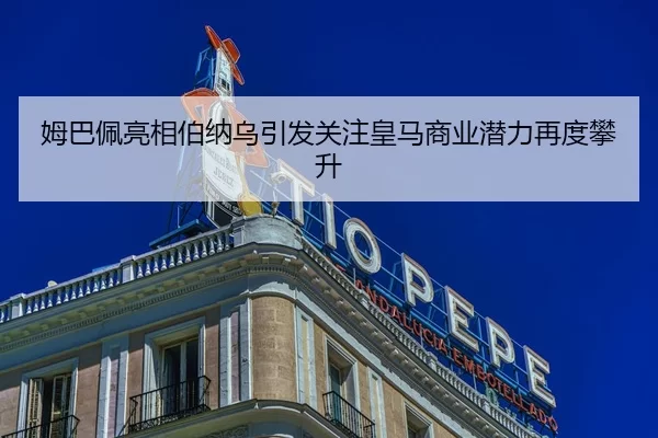 姆巴佩亮相伯纳乌引发关注皇马商业潜力再度攀升