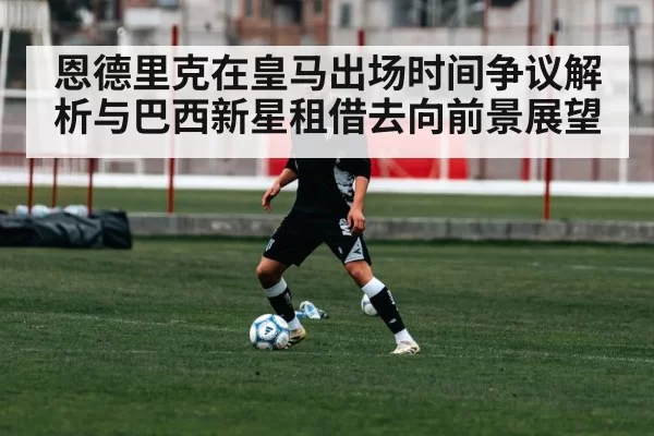 恩德里克在皇马出场时间争议解析与巴西新星租借去向前景展望