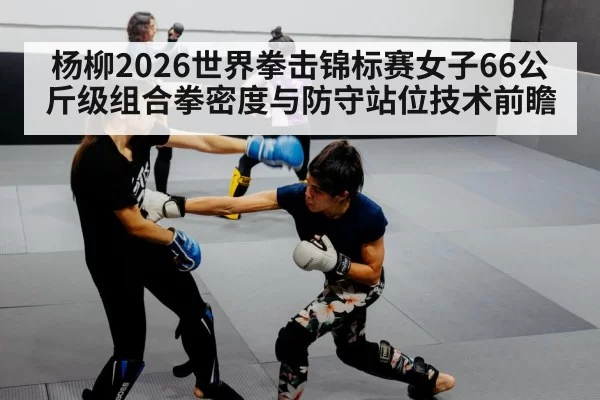 杨柳2026世界拳击锦标赛女子66公斤级组合拳密度与防守站位技术前瞻 - bandaotiyu